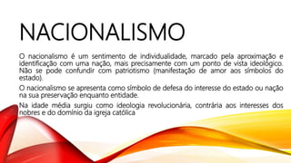 NACIONALISMO
O nacionalismo é um sentimento de individualidade, marcado pela aproximação e
identificação com uma nação, mais precisamente com um ponto de vista ideológico.
Não se pode confundir com patriotismo (manifestação de amor aos símbolos do
estado).
O nacionalismo se apresenta como símbolo de defesa do interesse do estado ou nação
na sua preservação enquanto entidade.
Na idade média surgiu como ideologia revolucionária, contrária aos interesses dos
nobres e do domínio da igreja católica
 