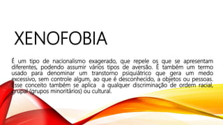 XENOFOBIA
É um tipo de nacionalismo exagerado, que repele os que se apresentam
diferentes, podendo assumir vários tipos de aversão. É também um termo
usado para denominar um transtorno psiquiátrico que gera um medo
excessivo, sem controle algum, ao que é desconhecido, a objetos ou pessoas.
Esse conceito também se aplica a qualquer discriminação de ordem racial,
grupal (grupos minoritários) ou cultural.
 