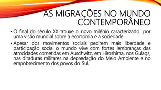 AS MIGRAÇÕES NO MUNDO
CONTEMPORÂNEO
• O final do século XX trouxe o novo milênio caracterizado por
uma visão mundial sobre a economia e a sociedade.
• Apesar dos movimentos sociais pedirem mais liberdade e
participação social o mundo vive com fortes lembranças das
atrocidades cometidas em Auschwitz, em Hiroshima, nos Gulags,
nas ditaduras militares na depredação do Meio Ambiente e no
empobrecimento dos povos do Sul.
 