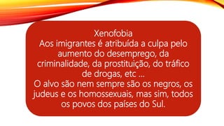 Xenofobia
Aos imigrantes é atribuída a culpa pelo
aumento do desemprego, da
criminalidade, da prostituição, do tráfico
de drogas, etc ...
O alvo são nem sempre são os negros, os
judeus e os homossexuais, mas sim, todos
os povos dos países do Sul.
 