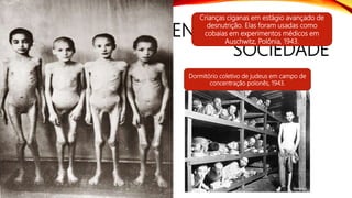 ENTENDENDO O MEDO DA
SOCIEDADE
Auschwitz - Holocausto
• Além dos Judeus outros grupos
étnicos não-arianos, como os
ciganos e eslavos. Outras
categorias como aleijados,
homossexuais e inimigos
políticos (comunistas,
anarquistas, testemunhas de
jeová, etc...) também acabaram
em campos de concentração.
Dormitório coletivo de judeus em campo de
concentração polonês, 1943.
Crianças ciganas em estágio avançado de
desnutrição. Elas foram usadas como
cobaias em experimentos médicos em
Auschwitz, Polônia, 1943.
 