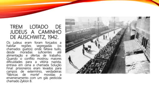 TREM LOTADO DE
JUDEUS A CAMINHO
DE AUSCHWITZ, 1942.
Os judeus eram foram forçados a
habitar regiões segregadas (os
chamados guetos) onde faltava tudo,
desde moradias suficientes até
alimentação e ofertas de trabalho.
Quando o conflito mostrou maiores
dificuldades para a vitória nazista,
entrava em cena a chamada Solução
Final: prisioneiros eram levados para
campos de extermínio, verdadeiras
"fábricas de morte" movidas a
envenenamento com um gás pesticida
chamado Zyklon B.
 