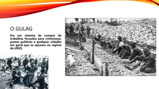 O GULAG
Era um sistema de campos de
trabalhos forçados para criminosos,
presos políticos e qualquer cidadão
em geral que se opusera ao regime
da URSS.
 