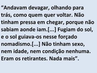 “ Andavam devagar, olhando para trás, como quem quer voltar. Não tinham pressa em chegar, porque não sabiam aonde iam.[...] Fugiam do sol, e o sol guiava-os nesse forçado nomadismo.[...] Não tinham sexo, nem idade, nem condição nenhuma. Eram os retirantes. Nada mais”. 