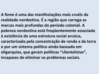 A fome é uma das manifestações mais cruéis da realidade nordestina. É a região que carrega as marcas mais profundas do período colonial. A pobreza nordestina está freqüentemente associada à existência de uma estrutura social arcaica, caracterizada pela concentração de renda e da terra e por um sistema político ainda baseado em oligarquias, que geram políticas “clientelistas”, incapazes de eliminar os problemas sociais. 