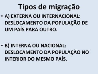 Tipos de migração A) EXTERNA OU INTERNACIONAL: DESLOCAMENTO DA POPULAÇÃO DE UM PAÍS PARA OUTRO. B) INTERNA OU NACIONAL: DESLOCAMENTO DA POPULAÇÃO NO INTERIOR DO MESMO PAÍS. 