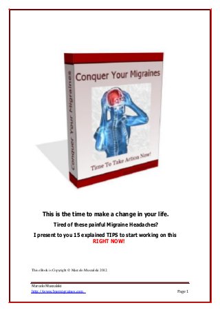 This is the time to make a change in your life.
Tired of these painful Migraine Headaches?
I present to you 15 explained TIPS to start working on this
RIGHT NOW!
This eBook is Copyright © Marcelo Muszalski 2012.
Marcelo Muszalski
http://www.byemigraines.com Page 1
 