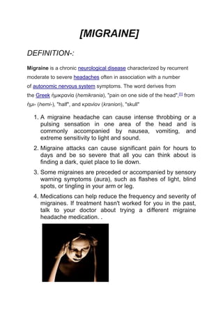 [MIGRAINE]
DEFINITION-:
Migraine is a chronic neurological disease characterized by recurrent
moderate to severe headaches often in association with a number
of autonomic nervous system symptoms. The word derives from
the Greek ἡμικρανία (hemikrania), "pain on one side of the head",[1]
from
ἡμι- (hemi-), "half", and κρανίον (kranion), "skull"
1. A migraine headache can cause intense throbbing or a
pulsing sensation in one area of the head and is
commonly accompanied by nausea, vomiting, and
extreme sensitivity to light and sound.
2. Migraine attacks can cause significant pain for hours to
days and be so severe that all you can think about is
finding a dark, quiet place to lie down.
3. Some migraines are preceded or accompanied by sensory
warning symptoms (aura), such as flashes of light, blind
spots, or tingling in your arm or leg.
4. Medications can help reduce the frequency and severity of
migraines. If treatment hasn't worked for you in the past,
talk to your doctor about trying a different migraine
headache medication. .
 