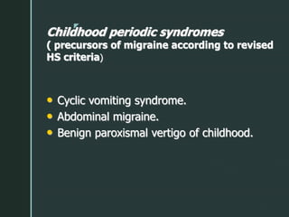 z
Childhood periodic syndromes
( precursors of migraine according to revised
HS criteria)
• Cyclic vomiting syndrome.
• Abdominal migraine.
• Benign paroxismal vertigo of childhood.
 
