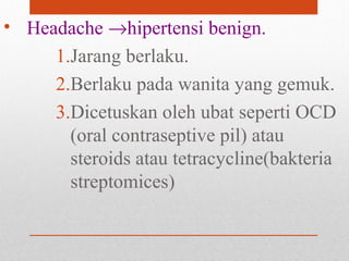• Headache →hipertensi benign.
1.Jarang berlaku.
2.Berlaku pada wanita yang gemuk.
3.Dicetuskan oleh ubat seperti OCD
(oral contraseptive pil) atau
steroids atau tetracycline(bakteria
streptomices)
 