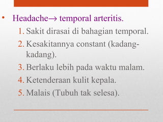 • Headache→ temporal arteritis.
1. Sakit dirasai di bahagian temporal.
2. Kesakitannya constant (kadang-
kadang).
3. Berlaku lebih pada waktu malam.
4. Ketenderaan kulit kepala.
5. Malais (Tubuh tak selesa).
 