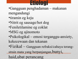 Etiologi
•Gangguan penghadaman – makanan
mengandungi
•tiramin eg keju
•Nitrit eg sausage/hot dog
•Feniletilamine eg coklat
•MSG eg ajinomoto
•Psikologikal – emosi terganggu-anxiety,
kekecewaan dan tekanan
•Fizikal – Gangguan refraksi/cahaya terang-
strain mata yang berpanjangan,bunyi,
haid,ubat perancang
 