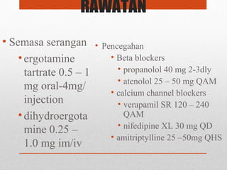 RAWATAN
• Semasa serangan
•ergotamine
tartrate 0.5 – 1
mg oral-4mg/
injection
•dihydroergota
mine 0.25 –
1.0 mg im/iv
• Pencegahan
• Beta blockers
• propanolol 40 mg 2-3dly
• atenolol 25 – 50 mg QAM
• calcium channel blockers
• verapamil SR 120 – 240
QAM
• nifedipine XL 30 mg QD
• amitriptylline 25 –50mg QHS
 