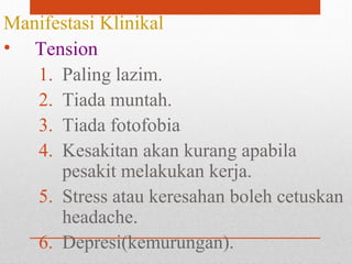 Manifestasi Klinikal
• Tension
1. Paling lazim.
2. Tiada muntah.
3. Tiada fotofobia
4. Kesakitan akan kurang apabila
pesakit melakukan kerja.
5. Stress atau keresahan boleh cetuskan
headache.
6. Depresi(kemurungan).
 