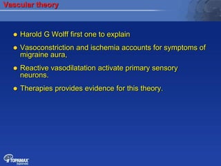 Vascular theory
 Harold G Wolff first one to explain
 Vasoconstriction and ischemia accounts for symptoms of
migraine aura,
 Reactive vasodilatation activate primary sensory
neurons.
 Therapies provides evidence for this theory.
 