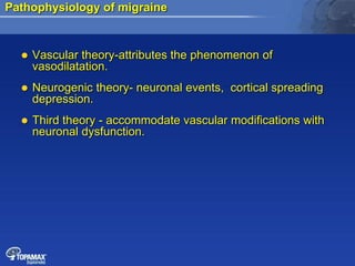 Pathophysiology of migraine
 Vascular theory-attributes the phenomenon of
vasodilatation.
 Neurogenic theory- neuronal events, cortical spreading
depression.
 Third theory - accommodate vascular modifications with
neuronal dysfunction.
 