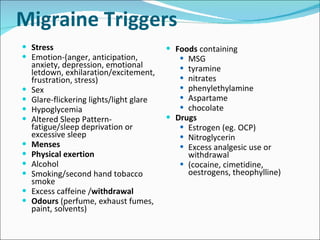 Migraine Triggers Stress  Emotion-(anger, anticipation, anxiety, depression, emotional letdown, exhilaration/excitement, frustration, stress) Sex Glare-flickering lights/light glare Hypoglycemia Altered Sleep Pattern-fatigue/sleep deprivation or excessive sleep Menses Physical exertion Alcohol Smoking/second hand tobacco smoke Excess caffeine / withdrawal Odours  (perfume, exhaust fumes, paint, solvents) Foods  containing MSG tyramine nitrates phenylethylamine Aspartame chocolate Drugs Estrogen (eg. OCP) Nitroglycerin Excess analgesic use or withdrawal (cocaine, cimetidine, oestrogens, theophylline) 