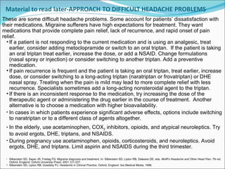 These are some difficult headache problems. Some account for patients’ dissatisfaction with their medications. Migraine sufferers have high expectations for treatment. They want  medications that provide complete pain relief, lack of recurrence, and rapid onset of pain relief.  If a patient is not responding to the current medication and is using an analgesic, treat earlier, consider adding metoclopramide or switch to an oral triptan.  If the patient is taking an oral triptan treat earlier, increase the dose, or add a NSAID. Change formulations (nasal spray or injection) or consider switching to another triptan. Add a preventive medication. If pain recurrence is frequent and the patient is taking an oral triptan, treat earlier, increase dose, or consider switching to a long-acting triptan (naratriptan or frovatriptan) or DHE nasal spray. Treating when the pain is mild may lead to more complete relief with less recurrence. Specialists sometimes add a long-acting nonsteroidal agent to the triptan.   If there is an inconsistent response to the medication, try increasing the dose of the therapeutic agent or administering the drug earlier in the course of treatment.  Another alternative is to choose a medication with higher bioavailability.  In cases in which patients experience significant adverse effects, options include switching to naratriptan or to a different class of agents altogether. In the elderly, use acetaminophen, COX 2  inhibitors, opioids, and atypical neuroleptics. Try to avoid ergots, DHE, triptans, and NSAIDS. During pregnancy use acetaminophen, opioids, corticosteroids, and neuroleptics. Avoid ergots, DHE, and triptans. Limit aspirin and NSAIDS during the third trimester. Silberstein SD, Saper JR, Freitag FG. Migraine diagnosis and treatment. In: Silberstein SD, Lipton RB, Dalessio DE, eds.  Wolff’s Headache and Other Head Pain . 7th ed. Oxford, England: Oxford University Press; 2001:121-237. Silberstein SD, Lipton RB, Goadsby PJ.  Headache in Clinical Practice . Oxford, England: Isis Medical Media; 1998.  