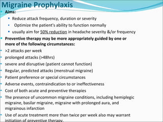 Migraine Prophylaxis Aims: Reduce attack frequency, duration or severity Optimize the patient's ability to function normally usually aim for  50% reduction  in headache severity &/or frequency  Preventive therapy may be more appropriately guided by one or more of the following circumstances:  >2 attacks per week prolonged attacks (>48hrs) severe and disruptive (patient cannot function) Regular, predicted attacks (menstrual migraine) Patient preference or special circumstances Adverse events, contraindication to or ineffectiveness Cost of both acute and preventive therapies The presence of uncommon migraine conditions, including hemiplegic migraine, basilar migraine, migraine with prolonged aura, and migrainous infarction  Use of acute treatment more than twice per week also may warrant initiation of preventive therapy. 