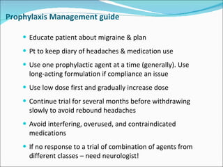 Prophylaxis Management guide Educate patient about migraine & plan Pt to keep diary of headaches & medication use Use one prophylactic agent at a time (generally).  Use long-acting formulation if compliance an issue Use low dose first and gradually increase dose Continue trial for several months before withdrawing slowly to avoid rebound headaches Avoid interfering, overused, and contraindicated medications If no response to a trial of combination of agents from different classes – need neurologist! 