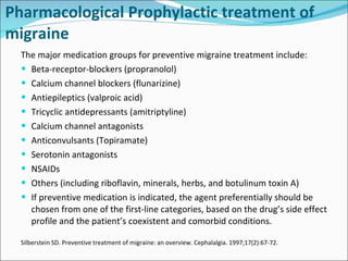 Pharmacological  Prophylactic treatment of migraine The major medication groups for preventive migraine treatment include: Beta-receptor-blockers (propranolol) Calcium channel blockers (flunarizine) Antiepileptics (valproic acid) Tricyclic antidepressants (amitriptyline) Calcium channel antagonists Anticonvulsants ( Topiramate )   Serotonin antagonists NSAID s Others (including riboflavin, minerals, herbs, and botulinum toxin A) If preventive medication is indicated, the agent preferentially should be chosen from one of the first-line categories, based on the drug’s side effect profile and the patient’s coexistent and comorbid conditions. Silberstein SD. Preventive treatment of migraine: an overview. Cephalalgia. 1997;17(2):67-72. 