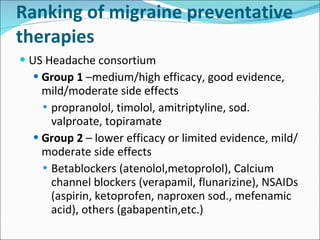 Ranking of migraine preventative therapies US Headache consortium Group 1  –medium/high efficacy, good evidence, mild/moderate side effects propranolol, timolol, amitriptyline, sod. valproate, topiramate  Group 2  – lower efficacy or limited evidence, mild/moderate side effects Betablockers (atenolol,metoprolol), Calcium channel blockers (verapamil, flunarizine), NSAIDs (aspirin, ketoprofen, naproxen sod., mefenamic acid), others (gabapentin,etc.) 