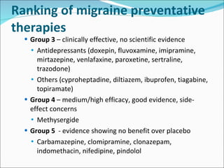 Ranking of migraine preventative therapies Group 3  – clinically effective, no scientific evidence Antidepressants (doxepin, fluvoxamine, imipramine, mirtazepine, venlafaxine, paroxetine, sertraline, trazodone) Others (cyproheptadine, diltiazem, ibuprofen, tiagabine, topiramate) Group 4  – medium/high efficacy, good evidence, side-effect concerns Methysergide Group 5   - evidence showing no benefit over placebo Carbamazepine, clomipramine, clonazepam, indomethacin, nifedipine, pindolol 