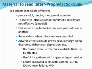 Material to read latter-Prophylactic drugs b-blockers (not all are effective) propranolol, timolol, metoprolol, atenolol Those with intrinsic sympathomimetic activity are not effective (pindolol) Failure with one b-blocker does not preclude use of another Reduce dose when migraines are controlled Adverse effects include drowsiness, lethargy, sleep disorders, nightmares, depression, etc. Decreased exercise tolerance restricts their use by athletes Useful for patients with angina or hypertension Contra-indicated in pts with: asthma, COPD, IDDM, heart failure, PVD 