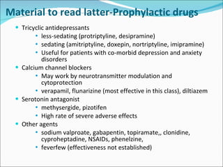 Tricyclic antidepressants less-sedating (protriptyline, desipramine) sedating (amitriptyline, doxepin, nortriptyline, imipramine) Useful for patients with co-morbid depression and anxiety disorders Calcium channel blockers May work by neurotransmitter modulation and cytoprotection verapamil, flunarizine (most effective in this class), diltiazem Serotonin antagonist methysergide, pizotifen High rate of severe adverse effects Other agents sodium valproate, gabapentin, topiramate,, clonidine, cyproheptadine, NSAIDs, phenelzine,  feverfew (effectiveness not established) Material to read latter-Prophylactic drugs 
