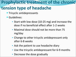Prophylactic treatment of the chronic tension type of headache Tricyclic antidepressants Guidelines: Start with low dose (10-25 mg) and increase the dose if no beneficial effect after 1-2 weeks Maximal dose should not be more than 75 mg/day Change to other tricyclic antidepressant only after 6-8 weeks Ask the patient to use headache diary Use the tricyclic antidepressant for 6-9 months Decrease the dose gradually 