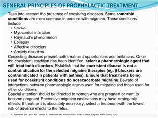GENERAL PRINCIPLES OF PROPHYLACTIC TREATMENT Take into account the presence of coexisting diseases. Some  comorbid conditions  are more common in persons with migraine. These conditions include Stroke Myocardial infarction  Raynaud’s phenomenon Epilepsy Affective disorders  Anxiety disorders Coexisting diseases present both treatment opportunities and limitations. Once the coexistent condition has been identified,  select a pharmacologic agent that will treat both disorders . Establish that the  coexistent disease is not a contraindication for the selected migraine therapies (eg,   -blockers are contraindicated in patients with asthma) .  Ensure that treatments being used for coexistent conditions do not exacerbate migraine . Beware of interactions between pharmacologic agents used for migraine and those used for other conditions. Special attention should be directed to women who are pregnant or want to become pregnant. Preventive migraine medications may have teratogenic effects. If treatment is absolutely necessary, select a treatment with the lowest risk of adverse effects to the fetus. Silberstein SD, Lipton RB, Goadsby PJ.  Headache in Clinical Practice . 2nd ed. London, England: Martin Dunitz; 2002. 
