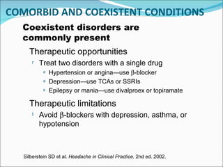 COMORBID AND COEXISTENT CONDITIONS Coexistent disorders are commonly present Therapeutic limitations Avoid   -blockers with depression, asthma, or hypotension Silberstein SD et al.  Headache in Clinical Practice . 2nd ed. 2002. Therapeutic opportunities Treat two disorders with a single drug Hypertension or angina — use   -blocker Depression — use TCAs or SSRIs Epilepsy or mania — use divalproex or topiramate 