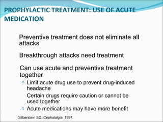 PROPHYLACTIC   TREATMENT: USE OF ACUTE MEDICATION Can use acute and preventive treatment together Limit acute drug use to prevent drug-induced headache Certain drugs require caution or cannot be used together Acute medications may have more benefit Breakthrough attacks need treatment Silberstein SD.  Cephalalgia . 1997. Preventive treatment does not eliminate all attacks 