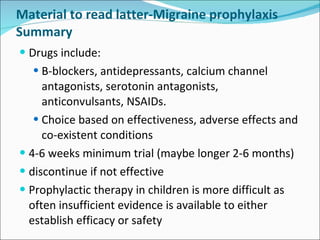 Material to read latter-Migraine prophylaxis Summary Drugs include: B-blockers, antidepressants, calcium channel antagonists, serotonin antagonists, anticonvulsants, NSAIDs. Choice based on effectiveness, adverse effects and co-existent conditions 4-6 weeks minimum trial (maybe longer 2-6 months) discontinue if not effective Prophylactic therapy in children is more difficult as often insufficient evidence is available to either establish efficacy or safety 