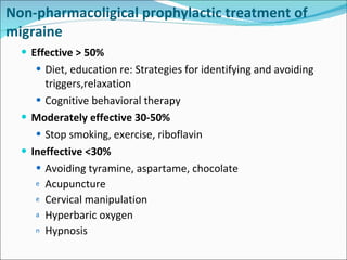 Effective > 50% Diet, education re:  Strategies for identifying and avoiding triggers ,relaxation Cognitive behavioral therapy Moderately effective 30-50% Stop smoking, exercise, riboflavin Ineffective <30% Avoiding tyramine, aspartame, chocolate Acupuncture  Cervical manipulation Hyperbaric oxygen Hypnosis Non-pharmacoligical  prophylactic treatment of migraine 