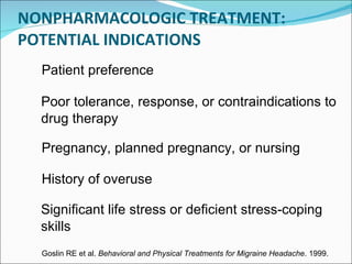 NONPHARMACOLOGIC TREATMENT: POTENTIAL INDICATIONS Poor tolerance, response, or contraindications to drug therapy Pregnancy, planned pregnancy, or nursing History of overuse Significant life stress or deficient stress-coping skills Goslin RE et al.  Behavioral and Physical Treatments for Migraine Headache . 1999. Patient preference 