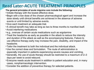 The general principles of acute migraine care include the following: Initiate therapy with the lowest effective dose.  Begin with a low dose of the chosen pharmacological agent and increase the dose slowly until clinical benefits are achieved in the absence of adverse events or until limited by adverse events. Give each treatment an adequate trial.  A clinical benefit may take as long as two to three months to manifest itself. Avoid interfering medications  e.g., overuse of certain acute medications such as ergotamine Treat the headache as early as possible in the attack to reduce the intensity and duration of the attack as well as the accompanying features. Failure to use effective therapy early may increase the pain, disability, and impact of the headache.  Tailor the treatment to both the individual and the individual attack.  Use the correct dose and formulation.  The route of administration is especially important in patients experiencing severe nausea and vomiting. Generally, the use of acute therapy should be restricted to a maximum of 2–3 days per week to avoid rebound. Everyone needs acute treatment in addition to patient education and, in many cases, nonpharmacologic intervention.  Consider the addition of preventive therapy for selected patients. 