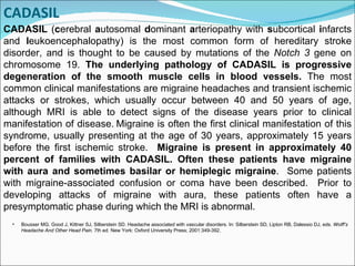 CADASIL  ( c erebral  a utosomal  d ominant  a rteriopathy with  s ubcortical  i nfarcts and  l eukoencephalopathy) is the most common form of hereditary stroke disorder, and is thought to be caused by mutations of the  Notch 3  gene on chromosome 19.  The underlying pathology of CADASIL is progressive degeneration of the smooth muscle cells in blood vessels.  The most common clinical manifestations are migraine headaches and transient ischemic attacks or strokes, which usually occur between 40 and 50 years of age, although MRI is able to detect signs of the disease years prior to clinical manifestation of disease.   Migraine is often the first clinical manifestation of this syndrome, usually presenting at the age of 30 years, approximately 15 years before the first ischemic stroke.  Migraine is present in approximately 40 percent of families with CADASIL. Often these patients have migraine with aura and sometimes basilar or hemiplegic migraine .  Some patients with migraine-associated confusion or coma have been described.  Prior to developing attacks of migraine with aura, these patients often have a presymptomatic phase during which the MRI is abnormal.  Bousser MG, Good J, Kittner SJ, Silberstein SD. Headache associated with vascular disorders.   In:  Silberstein SD, Lipton RB, Dalessio DJ, eds.  Wolff’s Headache And Other Head Pain . 7th ed. New York: Oxford University Press; 2001:349-392. CADASIL 