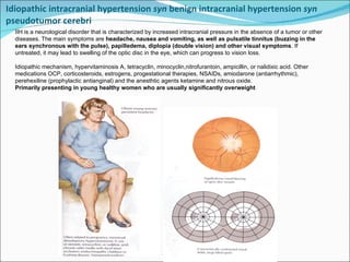 Idiopathic intracranial hypertension  syn  benign intracranial hypertension  syn  pseudotumor cerebri  IIH is a neurological disorder that is characterized by increased intracranial pressure in the absence of a tumor or other diseases. The main symptoms are  headache, nausea and vomiting, as well as pulsatile tinnitus (buzzing in the ears synchronous with the pulse), papilledema, diplopia (double vision) and other visual symptoms . If untreated, it may lead to swelling of the optic disc in the eye, which can progress to vision loss.  Idiopathic mechanism, hypervitaminosis A, tetracyclin, minocyclin,nitrofurantoin, ampicillin, or nalidixic acid. Other medications OCP, corticosteroids, estrogens, progestational therapies, NSAIDs, amiodarone (antiarrhythmic), perehexiline (prophylactic antianginal) and the anesthtic agents ketamine and nitrous oxide.  Primarily presenting in young healthy women who are usually significantly overweight 