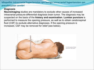 Idiopathic intracranial hypertension  syn  benign intracranial hypertension  syn  pseudotumor cerebri  Diagnosis Neuroimaging  studies are mandatory to exclude other causes of increased intracranial pressure-differential diagnosis brain tumor. The diagnosis may be suspected on the basis of the  history and examination .  Lumbar puncture  is performed to measure the opening pressure, as well as to obtain cerebrospinal fluid (CSF) to exclude alternative diagnoses. If the opening pressure is increased, CSF may be removed for relief (see below).  