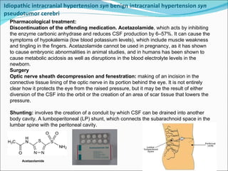 Idiopathic intracranial hypertension  syn  benign intracranial hypertension  syn  pseudotumor cerebri  Pharmacological treatment:  Discontinuation of the offending medication.  Acetazolamide , which acts by inhibiting the enzyme carbonic anhydrase and reduces CSF production by 6–57%. It can cause the symptoms of hypokalemia (low blood potassium levels), which include muscle weakness and tingling in the fingers. Acetazolamide cannot be used in pregnancy, as it has shown to cause embryonic abnormalities in animal studies, and in humans has been shown to cause metabolic acidosis as well as disruptions in the blood electrolyte levels in the newborn. Surgery Optic nerve sheath decompression and fenestration:  making of an incision in the connective tissue lining of the optic nerve in its portion behind the eye. It is not entirely clear how it protects the eye from the raised pressure, but it may be the result of either diversion of the CSF into the orbit or the creation of an area of scar tissue that lowers the pressure. Shunting:  involves the creation of a conduit by which CSF can be drained into another body cavity. A lumboperitoneal (LP) shunt, which connects the subarachnoid space in the lumbar spine with the peritoneal cavity.  Acetazolamide 