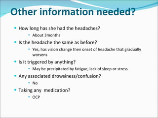 Other information needed? How long has she had the headaches? About 3months  Is the headache the same as before? Yes, has vision change then onset of headache that gradually worsens Is it triggered by anything? May be precipitated by fatigue, lack of sleep or stress Any associated drowsiness/confusion? No Taking any  medication? OCP 