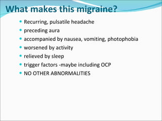 What makes this migraine? Recurring, pulsatile headache preceding aura accompanied by nausea, vomiting, photophobia worsened by activity relieved by sleep trigger factors -maybe including OCP NO OTHER ABNORMALITIES 