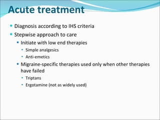 Acute treatment Diagnosis according to IHS criteria Stepwise approach to care Initiate with low end therapies Simple analgesics Anti-emetics Migraine-specific therapies used only when other therapies have failed Triptans Ergotamine (not as widely used) 