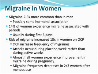 Migraine in Women Migraine 2-3x more common than in men Possibly some hormonal association 14% of women experience migraine associated with periods Usually during first 3 days Risk of migraine increased 10x in women on OCP OCP increase frequency of migraines Attacks occur during placebo week rather than during active weeks Almost half women experience improvement in migraine during pregnancy. Migraine frequency decreases in 2/3 women after menopause  