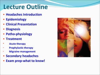 Lecture Outline Headaches Introduction Epidemiology Clinical Presentation Diagnosis Patho-physiology Treatment Acute therapy Prophylactic therapy Migraine management Secondary headaches Exam prep-what to know! 