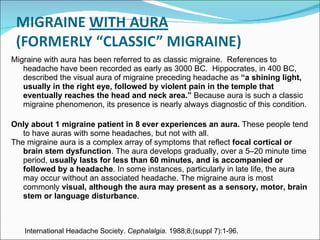 Migraine with aura has been referred to as classic migraine.  References to headache have been recorded as early as 3000 BC.  Hippocrates, in 400 BC, described the visual aura of migraine preceding headache as  “a shining light, usually in the right eye, followed by violent pain in the temple that eventually reaches the head and neck area.”  Because aura is such a classic migraine phenomenon, its presence is nearly always diagnostic of this condition.  Only about 1 migraine patient in 8 ever experiences an aura.  These people tend to have auras with some headaches, but not with all.  The migraine aura is a complex array of symptoms that reflect  focal cortical or brain stem dysfunction . The aura develops gradually, over a 5 – 20 minute time period,  usually lasts for less than 60 minutes, and is accompanied or followed by a headache . In some instances, particularly in late life, the aura may occur without an associated headache. The migraine aura is most commonly  visual, although the aura may present as a sensory, motor, brain stem or language disturbance . International Headache Society.  Cephalalgia.  1988;8;(suppl 7):1-96. 