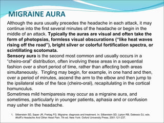 Although the aura usually precedes the headache in each attack, it may continue into the first several minutes of the headache or begin in the middle of an attack.  Typically the auras are visual and often take the form of photopsias, formless visual obscurations (“like heat waves rising off the road”), bright silver or colorful fortification spectra, or scintillating scotomata. Sensory aura  is the second most common and usually occurs in a “cheiro-oral” distribution, often involving these areas in a sequential fashion over a short period of time, rather than affecting both areas simultaneously.  Tingling may begin, for example, in one hand and then, over a period of minutes, ascend the arm to the elbow and then jump to the ipsilateral side of the face (cheiro-oral), recapitulating in the cortical homunculus. Sometimes mild hemiparesis may occur as a migraine aura, and sometimes, particularly in younger patients, aphasia and or confusion may usher in the headache. Silberstein SD, Saper JR, Freitag FG. Migraine: diagnosis and treatment. In: Silberstein SD, Lipton RB, Dalessio DJ, eds.  Wolff’s Headache And Other Head Pain . 7th ed. New York: Oxford University Press; 2001:121-237.   