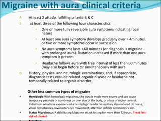 Migraine  with aura  clinical criteria At least 2 attacks fulfilling criteria B & C  at least three of the following four characteristics One or more fully reversible aura symptoms indicating focal nature At least one aura symptom develops gradually over > 4minutes, or two or more symptoms occur in succession No aura symptoms lasts >60 minutes (or diagnosis is migraine with prolonged aura). Duration increased if more than one aura symptom is present Headache follows aura with free interval of less than 60 minutes (may also begin before or simultaneously with aura History, physical and neurologic examinations, and, if appropriate, diagnostic tests exclude related organic disease or headache not temporally related to organic disorder Other less common types of migraine Hemiplegic -With hemiplegic migraines, the aura is much more severe and can cause temporary paralysis or numbness on one side of the body, or a loss of motor control. Individuals who have experienced a hemiplegic headache say they also endured dizziness, visual disturbances, involuntary eye movement, attention deficits and memory loss. Status Migrainosus -A debilitating Migraine attack lasting for more than 72 hours.  Treat fast-risk of stroke! Menstrual 