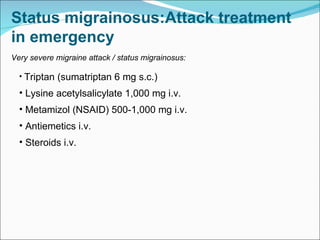 Very severe migraine attack / status migrainosus: Triptan (sumatriptan 6 mg s.c.) Lysine acetylsalicylate 1,000 mg i.v. Metamizol (NSAID) 500-1,000 mg i.v. Antiemetics i.v. Steroids i.v.  Status migrainosus:Attack treatment in emergency   